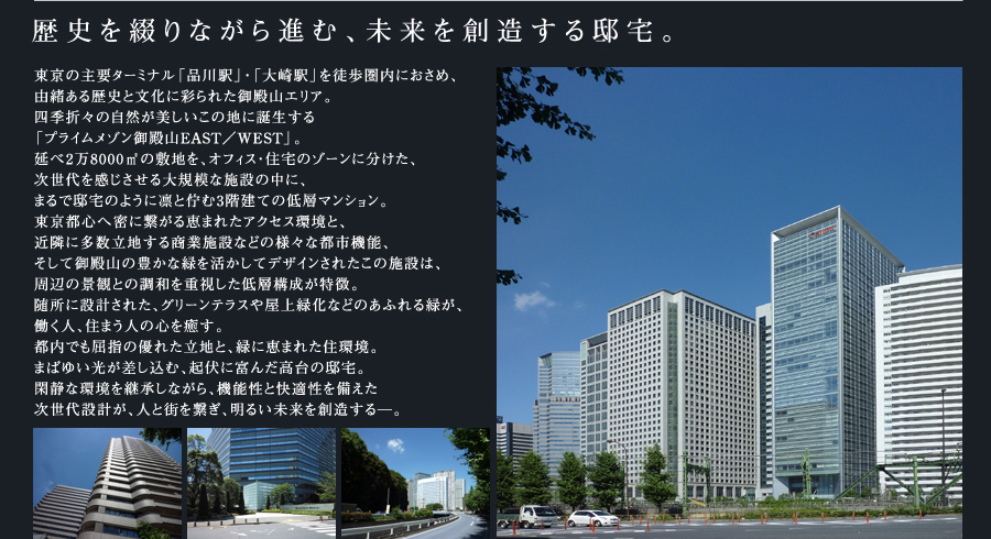 歴史を綴りながら進む、未来を創造する邸宅。東京の主要ターミナル「品川駅」・「大崎駅」を徒歩圏内におさめ、由緒ある歴史と文化に彩られた御殿山エリア。四季折々の自然が美しいこの地に誕生する「プライムメゾン御殿山」。