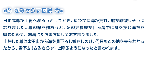 きみさらず伝説　日本武尊が上総へ渡ろうとしたとき、にわかに海が荒れ、船が難破しそうになりました。尊の命を救おうと、妃の弟橘媛が自ら海中に身を投じ海神を慰めたので、怒濤はたちまちにしておさまりました。上陸した尊は太田山から海を見下ろし媛をしのび、何日もこの地を去らなかったから、君不去（きみさらず）と呼ぶようになったと言われます。