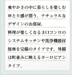 爽やかさの中に暮らしを楽しむゆとり感が漂う、ナチュラルなデザインのお部屋。料理が楽しくなる3口コンロのシステムキッチンや洗浄機能付便座を完備のタイプです。外観は町並みに映えるヨーロピアンタイプ。